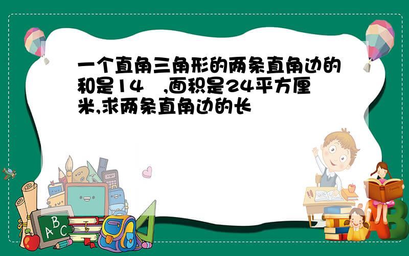 一个直角三角形的两条直角边的和是14㎝,面积是24平方厘米,求两条直角边的长