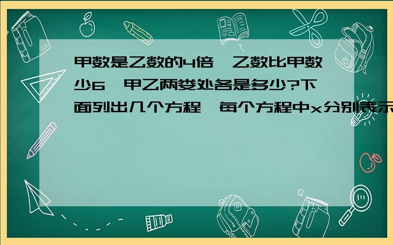 甲数是乙数的4倍,乙数比甲数少6,甲乙两娄处各是多少?下面列出几个方程,每个方程中x分别表示什么?1、x一x÷4=6中的x表示＿＿＿＿＿＿2、（x十6）÷x=4中的x表示＿＿＿＿3、x÷（x一6）=4中的x