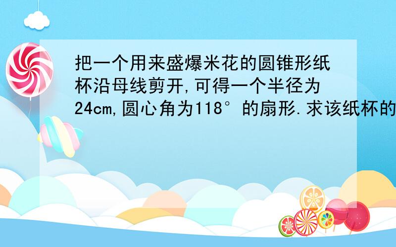 把一个用来盛爆米花的圆锥形纸杯沿母线剪开,可得一个半径为24cm,圆心角为118°的扇形.求该纸杯的底面半径和高度