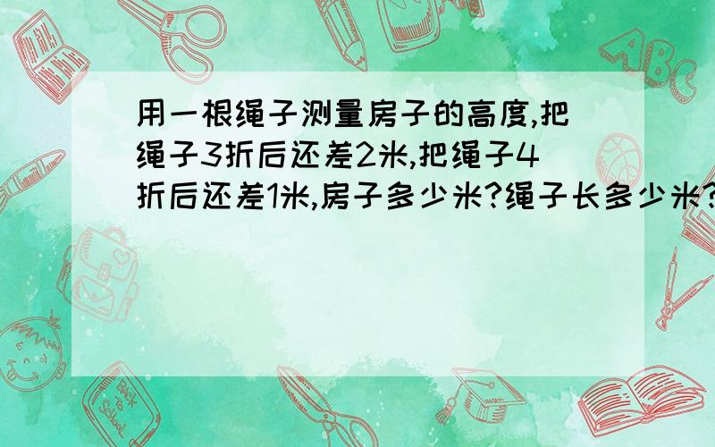 用一根绳子测量房子的高度,把绳子3折后还差2米,把绳子4折后还差1米,房子多少米?绳子长多少米?问题错了呵…… 用一根绳子测量房子的高度，把绳子3折后余2米，把绳子4折后还差1米，房子