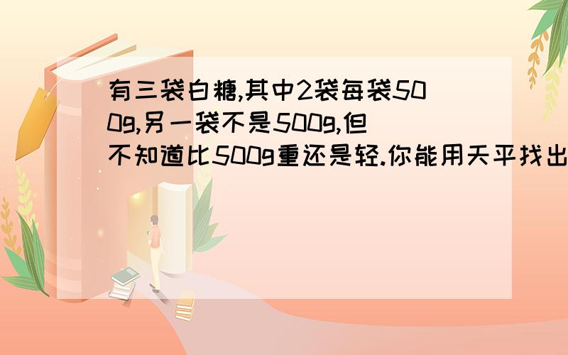 有三袋白糖,其中2袋每袋500g,另一袋不是500g,但不知道比500g重还是轻.你能用天平找出来么用文字描述清楚