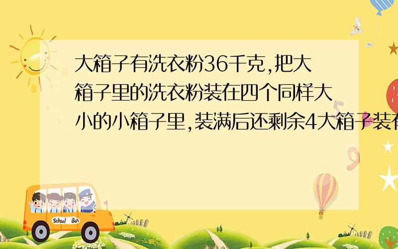 大箱子有洗衣粉36千克,把大箱子里的洗衣粉装在四个同样大小的小箱子里,装满后还剩余4大箱子装有洗衣粉36kg,把大箱子里的洗衣粉分装在4个同样大小的小箱子里,装满后还剩余4kg洗衣粉,每个