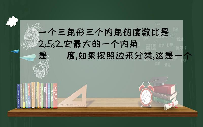 一个三角形三个内角的度数比是2;5;2.它最大的一个内角是（）度,如果按照边来分类,这是一个（）三角形