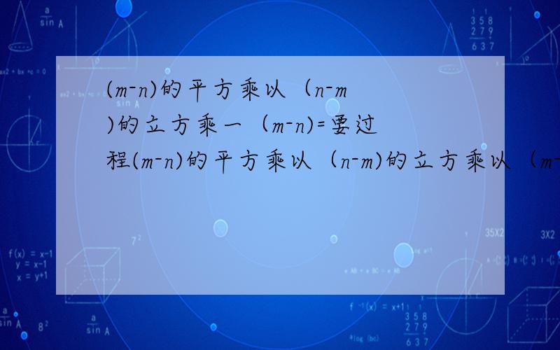 (m-n)的平方乘以（n-m)的立方乘一（m-n)=要过程(m-n)的平方乘以（n-m)的立方乘以（m-n)=