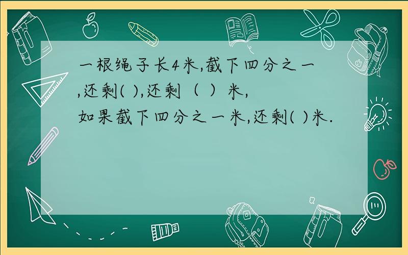 一根绳子长4米,截下四分之一,还剩( ),还剩（ ）米,如果截下四分之一米,还剩( )米.