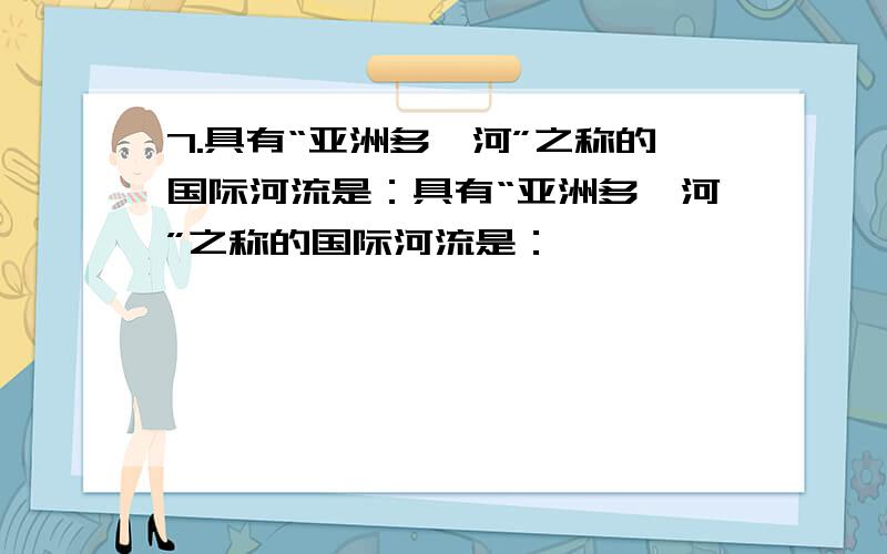 7.具有“亚洲多瑙河”之称的国际河流是：具有“亚洲多瑙河”之称的国际河流是：