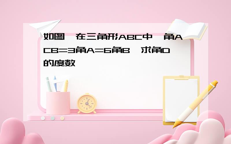 如图,在三角形ABC中,角ACB=3角A=6角B,求角D的度数