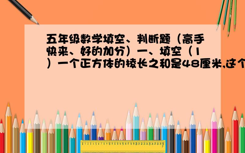 五年级数学填空、判断题（高手快来、好的加分）一、填空（1）一个正方体的棱长之和是48厘米,这个正方体的表面积是（    ）平方厘米,体积是（     ）立方厘米.（2）三个棱长是3cm的小正方