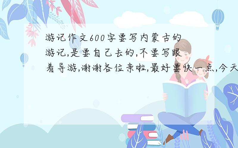 游记作文600字要写内蒙古的游记,是要自己去的,不要写跟着导游,谢谢各位亲啦,最好要快一点,今天就给我