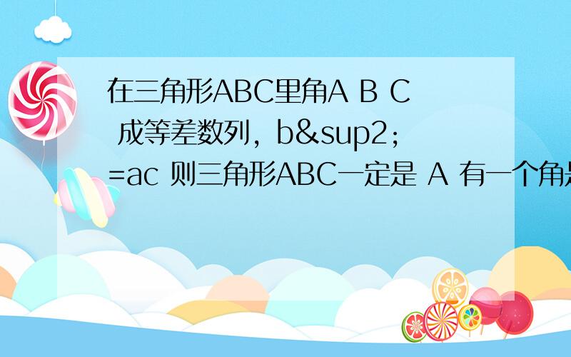 在三角形ABC里角A B C 成等差数列，b²=ac 则三角形ABC一定是 A 有一个角是60°的任意三角形 B 有一个角是60°直角三角形C 等边三角形 D 以上都不对 有过程验证最好 恩