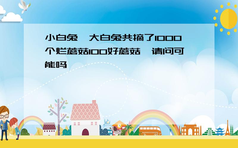 小白兔,大白兔共摘了1000个烂蘑菇100好蘑菇,请问可能吗