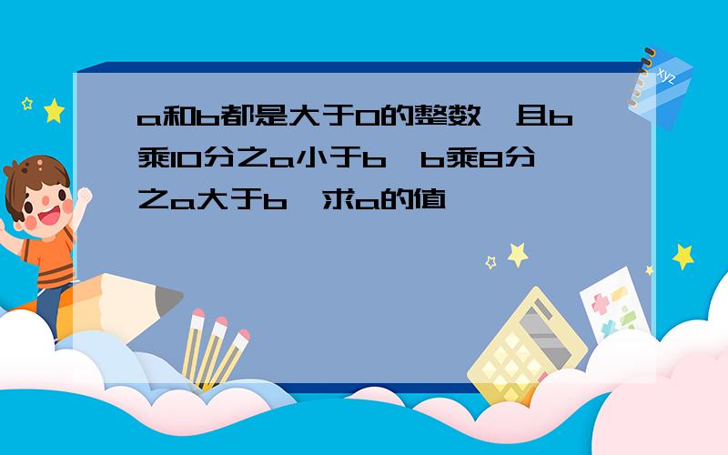 a和b都是大于0的整数,且b乘10分之a小于b,b乘8分之a大于b,求a的值