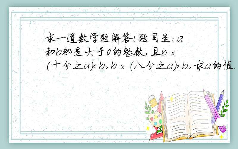 求一道数学题解答!题目是：a和b都是大于0的整数,且b×（十分之a）＜b,b×（八分之a）＞b,求a的值.