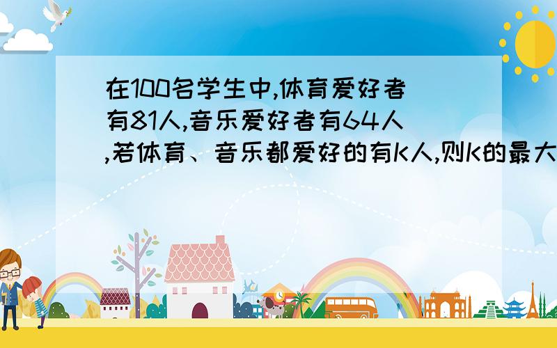 在100名学生中,体育爱好者有81人,音乐爱好者有64人,若体育、音乐都爱好的有K人,则K的最大值为________则K的最大值为_________,K的最小值为______.