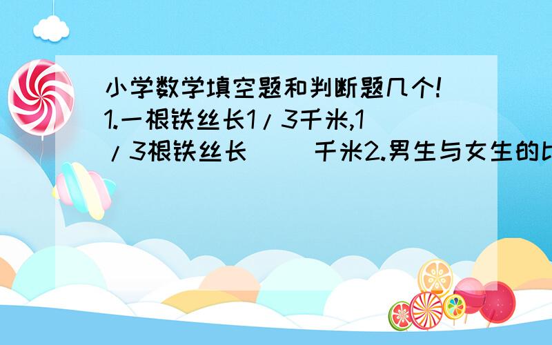 小学数学填空题和判断题几个!1.一根铁丝长1/3千米,1/3根铁丝长（ ）千米2.男生与女生的比是12：1,表示男生是女生的（ ）倍,也可以表示女生是男生的（ ）,男生占全校总人数的（ ）判断：（