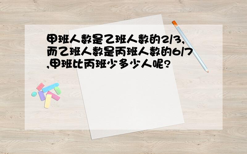 甲班人数是乙班人数的2/3,而乙班人数是丙班人数的6/7,甲班比丙班少多少人呢?