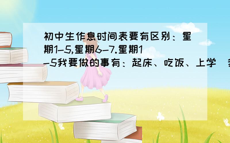 初中生作息时间表要有区别：星期1-5,星期6-7.星期1-5我要做的事有：起床、吃饭、上学（我们7：10上课）、睡午觉、上学（我们2：05上课,）、写作业、吃饭、练长笛、看电视、洗漱、睡觉星