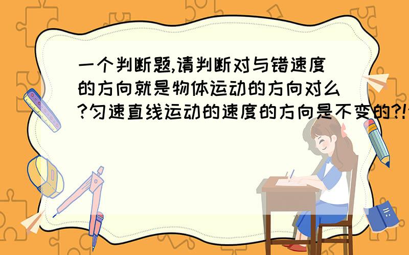 一个判断题,请判断对与错速度的方向就是物体运动的方向对么?匀速直线运动的速度的方向是不变的?!匀速直线运动就是速度的方向不变的运动?! 哪个对?