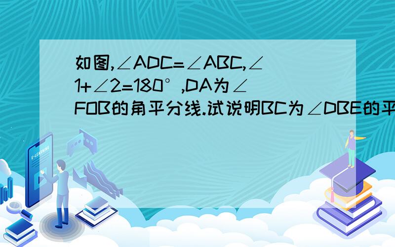 如图,∠ADC=∠ABC,∠1+∠2=180°,DA为∠FOB的角平分线.试说明BC为∠DBE的平分线求11个根据,不要太简略必须有那11个根据啊