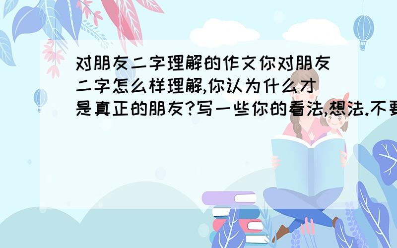 对朋友二字理解的作文你对朋友二字怎么样理解,你认为什么才是真正的朋友?写一些你的看法,想法.不要故事,谈想法,