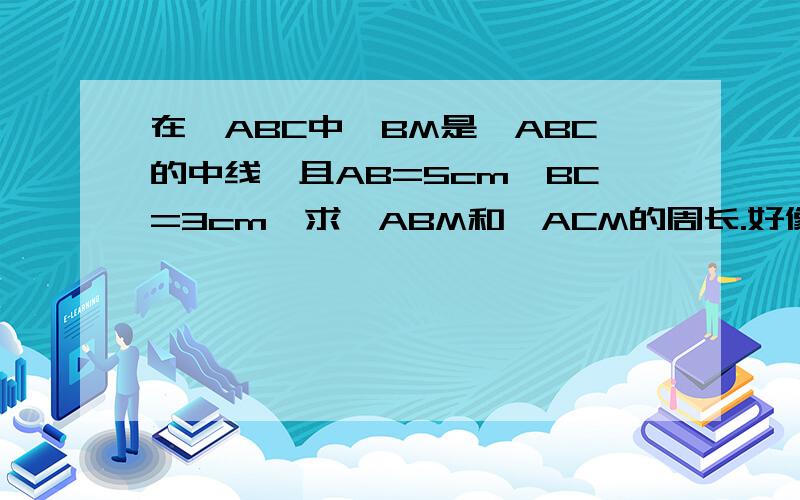 在△ABC中,BM是△ABC的中线,且AB=5cm,BC=3cm,求△ABM和△ACM的周长.好像没有了