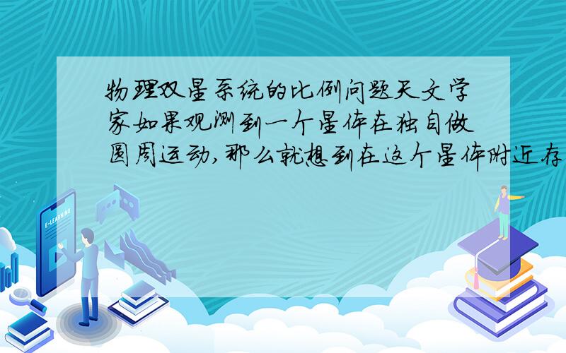 物理双星系统的比例问题天文学家如果观测到一个星体在独自做圆周运动,那么就想到在这个星体附近存在一个看不见的星体黑洞.星体与黑洞由万有引力的作用组成双星,以两者连线上某一点