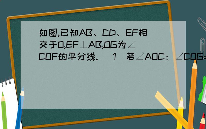 如图,已知AB、CD、EF相交于O,EF⊥AB,OG为∠COF的平分线. （1）若∠AOC：∠COG=4：7,则∠DOF的大小.如图,已知AB、CD、EF相交于O,EF⊥AB,OG为∠COF的平分线.（1）若∠AOC：∠COG=4：7,则∠DOF的大小.（2）若