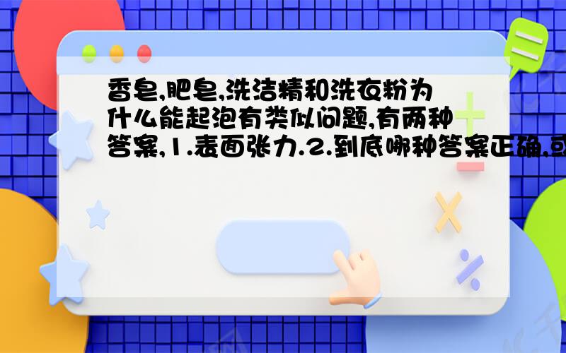 香皂,肥皂,洗洁精和洗衣粉为什么能起泡有类似问题,有两种答案,1.表面张力.2.到底哪种答案正确,或者这两种都正确,请说明下,有理由更好.附答案如下：1.洗衣粉洗洁净都称为表面活性剂,在水