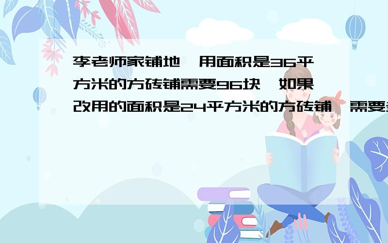 李老师家铺地,用面积是36平方米的方砖铺需要96块,如果改用的面积是24平方米的方砖铺,需要多少块?（用比例解）