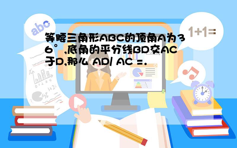 等腰三角形ABC的顶角A为36°,底角的平分线BD交AC于D,那么 AD/ AC =．