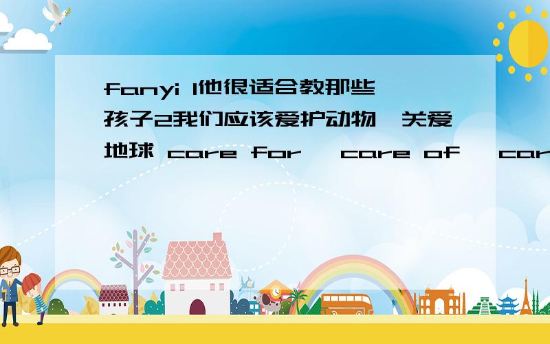 fanyi 1他很适合教那些孩子2我们应该爱护动物,关爱地球 care for ,care of ,care about,take care of 用什么