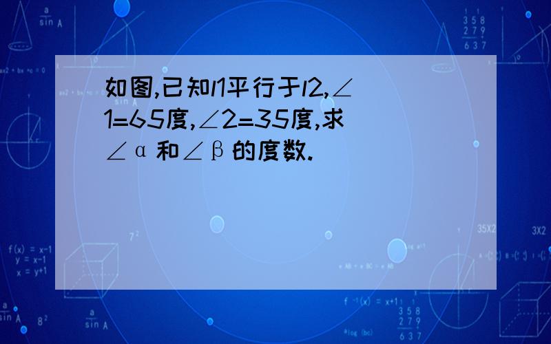 如图,已知l1平行于l2,∠1=65度,∠2=35度,求∠α和∠β的度数.