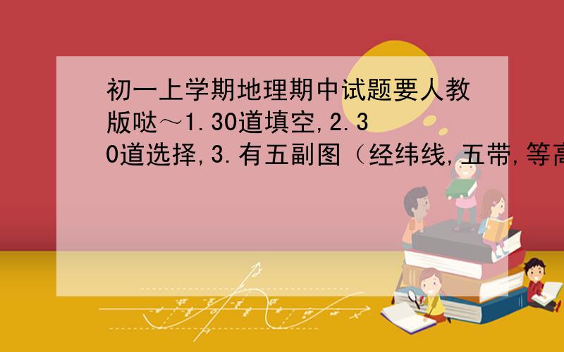 初一上学期地理期中试题要人教版哒～1.30道填空,2.30道选择,3.有五副图（经纬线,五带,等高线判断,七大洲四大洋,比例尺方向）共五十个空～