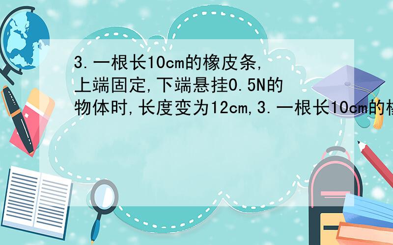 3.一根长10cm的橡皮条,上端固定,下端悬挂0.5N的物体时,长度变为12cm,3.一根长10cm的橡皮条,上端固定,下端悬挂0.5N的物体时,长度变为12cm,要使橡皮条长度再增加1cm,需要再挂多重的物体?