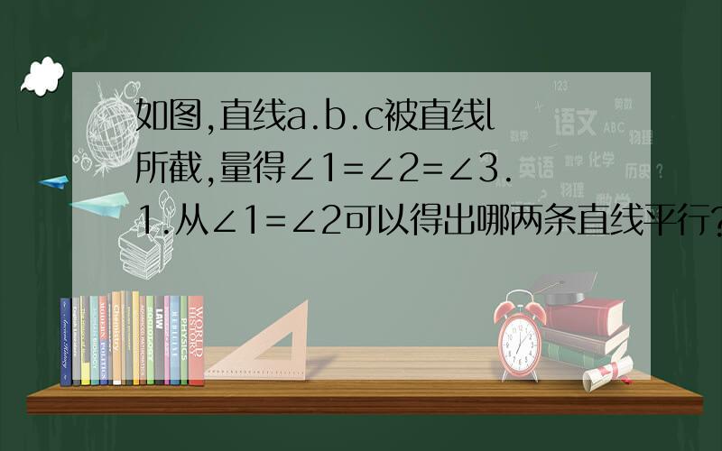 如图,直线a.b.c被直线l所截,量得∠1=∠2=∠3.1.从∠1=∠2可以得出哪两条直线平行?根据是什么?2.从∠1=∠3可以得出哪两条直线平行?根据是什么?3.直线A.B.C互相平行吗?根据是什么?答的好加分