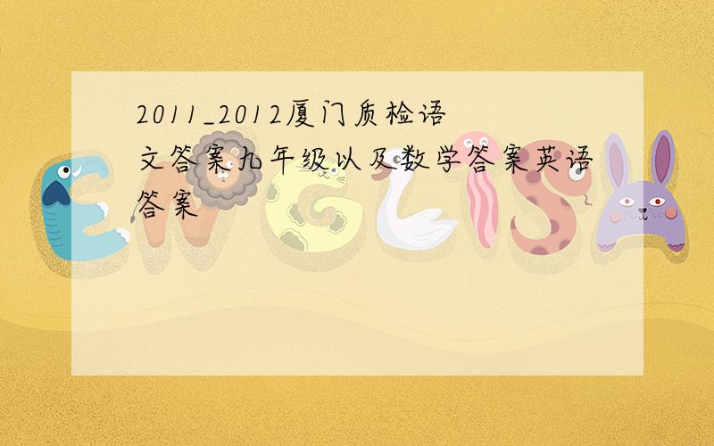 2011_2012厦门质检语文答案九年级以及数学答案英语答案