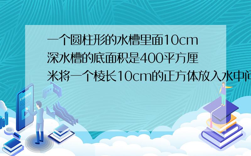 一个圆柱形的水槽里面10cm深水槽的底面积是400平方厘米将一个棱长10cm的正方体放入水中问水面上升多少cm?要算式啊