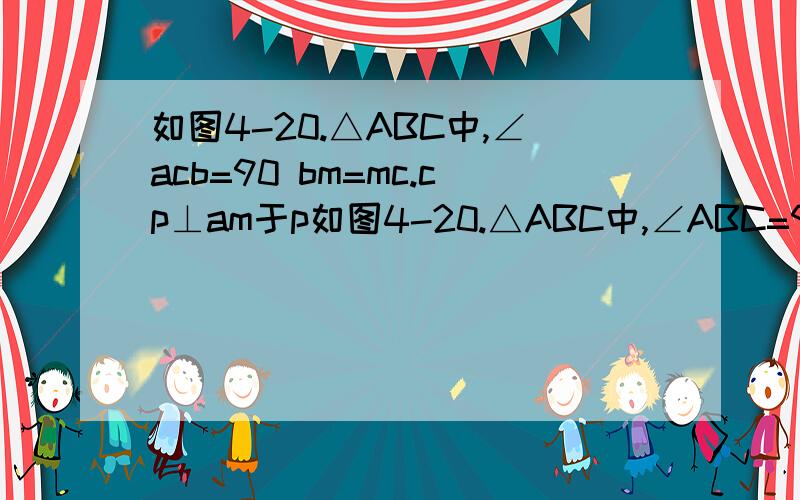 如图4-20.△ABC中,∠acb=90 bm=mc.cp⊥am于p如图4-20.△ABC中,∠ABC=90 BM=MC.CP⊥AM于P,交AB于D.求证角ABM=角BPM