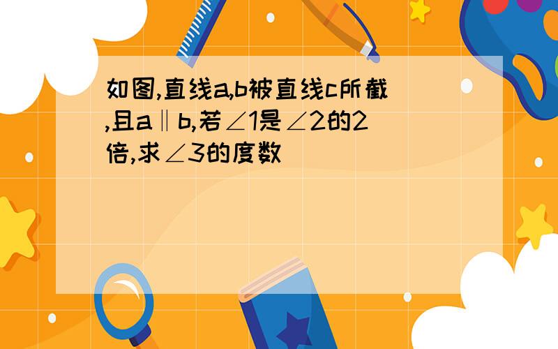 如图,直线a,b被直线c所截,且a‖b,若∠1是∠2的2倍,求∠3的度数