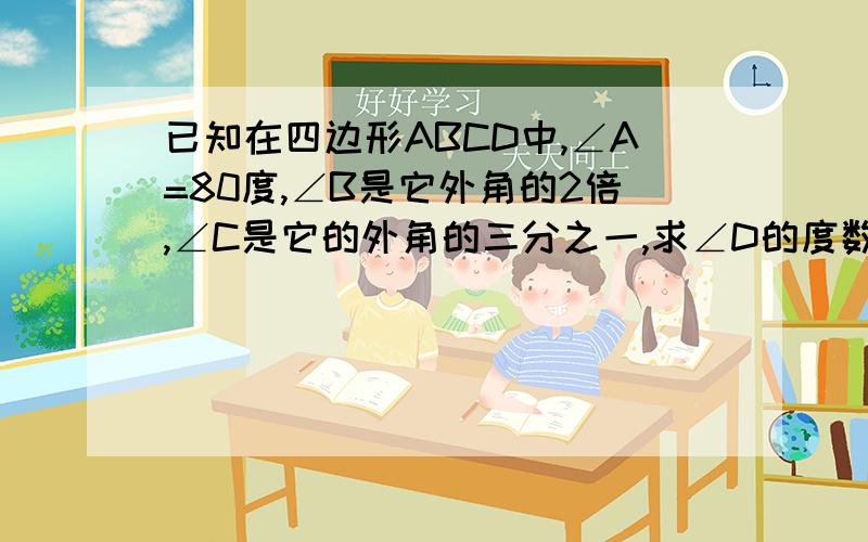 已知在四边形ABCD中,∠A=80度,∠B是它外角的2倍,∠C是它的外角的三分之一,求∠D的度数