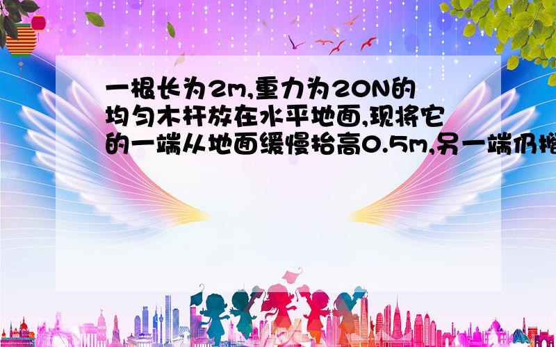 一根长为2m,重力为20N的均匀木杆放在水平地面,现将它的一端从地面缓慢抬高0.5m,另一端仍搁在地面上,求所需做的功为多少?