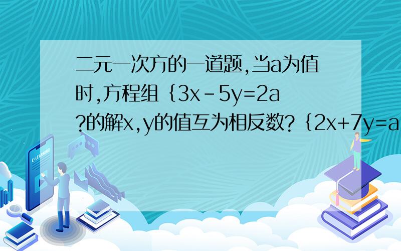 二元一次方的一道题,当a为值时,方程组｛3x-5y=2a?的解x,y的值互为相反数?｛2x+7y=a-18