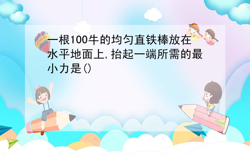 一根100牛的均匀直铁棒放在水平地面上,抬起一端所需的最小力是()