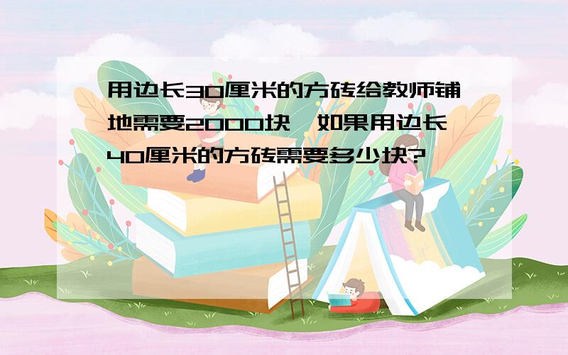 用边长30厘米的方砖给教师铺地需要2000块,如果用边长40厘米的方砖需要多少块?