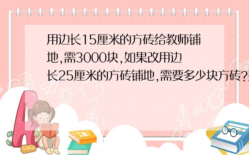 用边长15厘米的方砖给教师铺地,需3000块,如果改用边长25厘米的方砖铺地,需要多少块方砖?要判断式