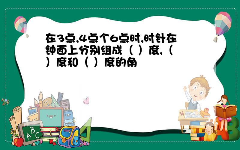 在3点,4点个6点时,时针在钟面上分别组成（ ）度,（ ）度和（ ）度的角