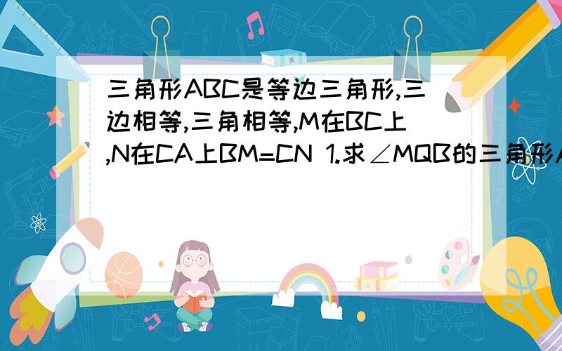 三角形ABC是等边三角形,三边相等,三角相等,M在BC上,N在CA上BM=CN 1.求∠MQB的三角形ABC是等边三角形,三边相等,三角相等,M在BC上,N在CA上BM=CN 1. 求∠MQB的度数 2.若M,N都在BC,CA的延长线上,BM=CN,1中结