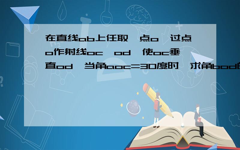 在直线ab上任取一点o,过点o作射线oc,od,使oc垂直od,当角aoc=30度时,求角bod的度数.