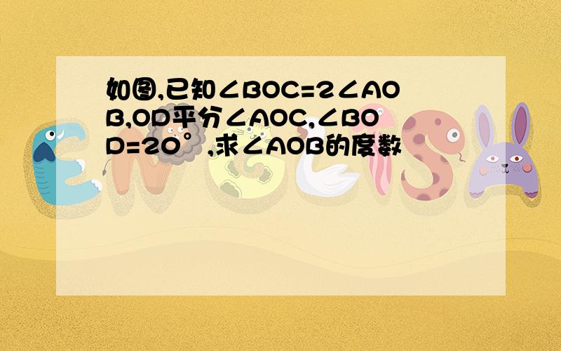 如图,已知∠BOC=2∠AOB,OD平分∠AOC,∠BOD=20°,求∠AOB的度数