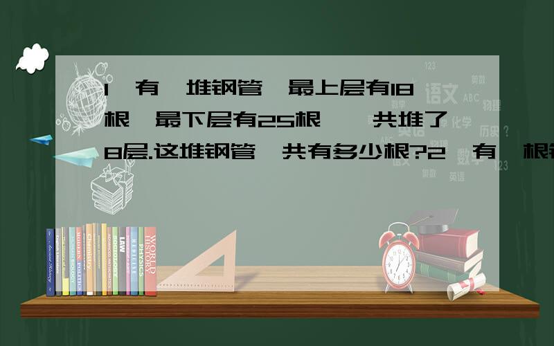 1、有一堆钢管,最上层有18根,最下层有25根,一共堆了8层.这堆钢管一共有多少根?2、有一根铁丝,长1.28米.用这根铁丝围成一个长方形,使这个长方形的长比宽多0.18米.这个长方形的长和宽各是多